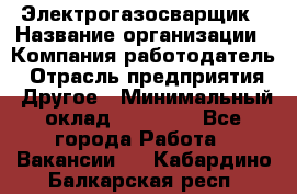 Электрогазосварщик › Название организации ­ Компания-работодатель › Отрасль предприятия ­ Другое › Минимальный оклад ­ 15 000 - Все города Работа » Вакансии   . Кабардино-Балкарская респ.